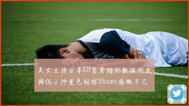 美女主持分享KD首秀精彩数据网友调侃小帅重色轻球Shams感慨不已