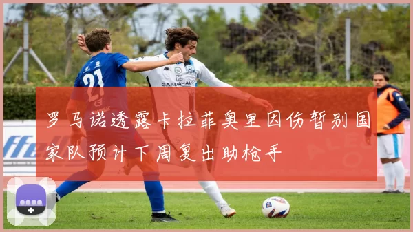 罗马诺透露卡拉菲奥里因伤暂别国家队预计下周复出助枪手