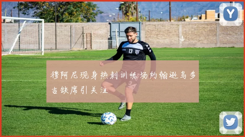 穆阿尼现身热刺训练场约翰逊乌多吉缺席引关注