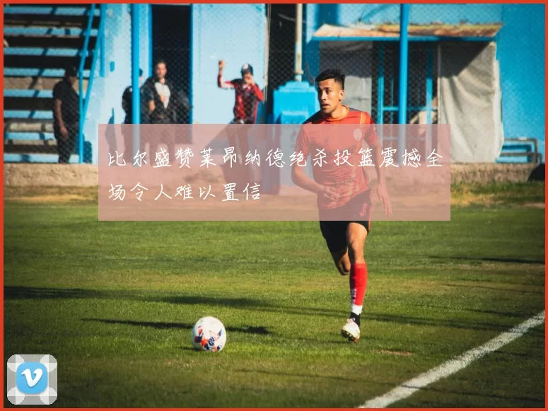 比尔盛赞莱昂纳德绝杀投篮震撼全场令人难以置信