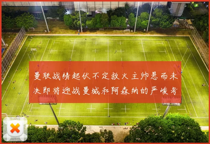 曼联战绩起伏不定救火主帅悬而未决即将迎战曼城和阿森纳的严峻考验