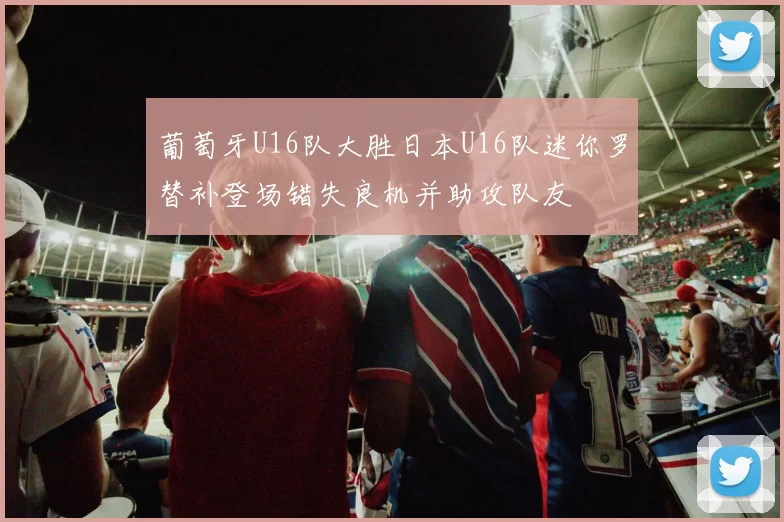 葡萄牙U16队大胜日本U16队迷你罗替补登场错失良机并助攻队友