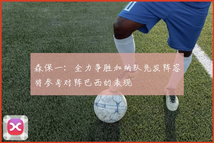 森保一：全力争胜加纳队先发阵容将参考对阵巴西的表现