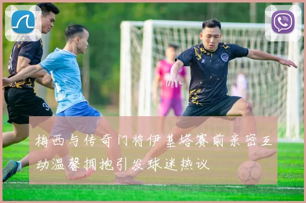 梅西与传奇门将伊基塔赛前亲密互动温馨拥抱引发球迷热议
