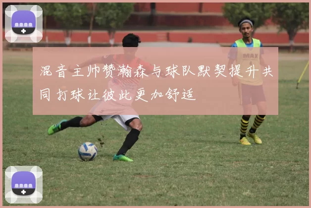 混音主帅赞瀚森与球队默契提升共同打球让彼此更加舒适