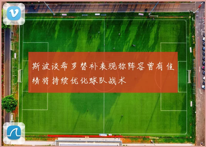 斯波谈希罗替补表现称阵容曾有佳绩将持续优化球队战术
