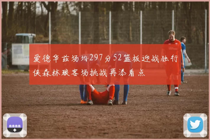 爱德华兹场均297分52篮板迎战独行侠森林狼客场挑战再添看点